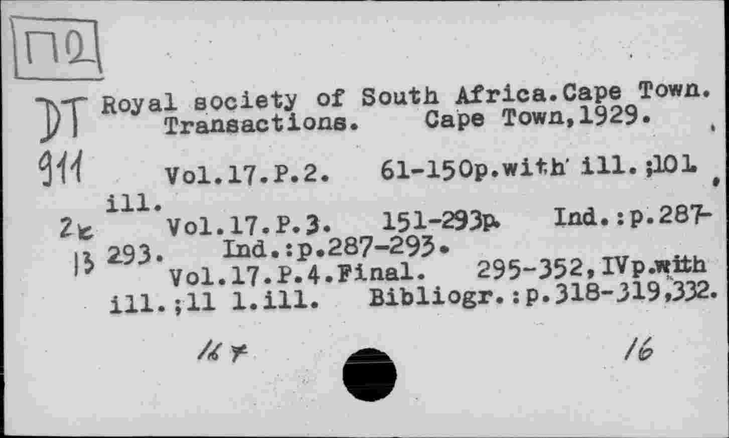 ﻿по.
К Royal society Of South Africa.Cape Town Transactions. Cape Town.1929.
w
lb
Vol.17.P.2 ill.
Vol.17.P.3 293
61-150p.with’ ill. їЮІ
151-293Р»	Ind.ip.287-
Lnd.:p.287-293•
Vol. 17.P.4.Pinal.	295-352, IVp.with
ill.ill l.ill.	Bibliogr. :p.318-319,332.
// Г
